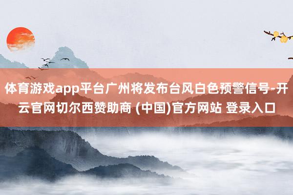 体育游戏app平台广州将发布台风白色预警信号-开云官网切尔西赞助商 (中国)官方网站 登录入口
