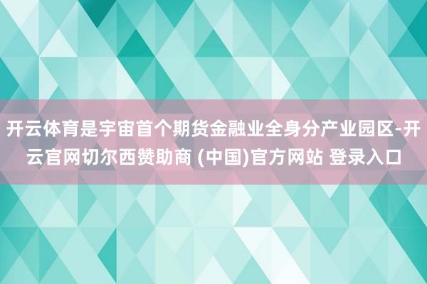 开云体育是宇宙首个期货金融业全身分产业园区-开云官网切尔西赞助商 (中国)官方网站 登录入口