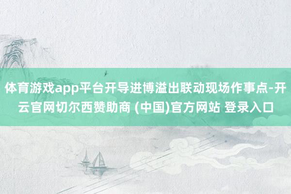 体育游戏app平台开导进博溢出联动现场作事点-开云官网切尔西赞助商 (中国)官方网站 登录入口