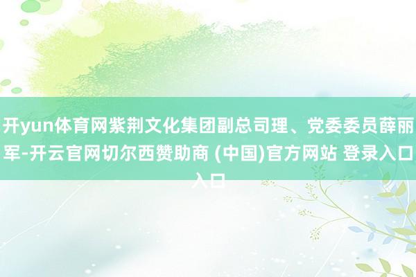 开yun体育网紫荆文化集团副总司理、党委委员薛丽军-开云官网切尔西赞助商 (中国)官方网站 登录入口