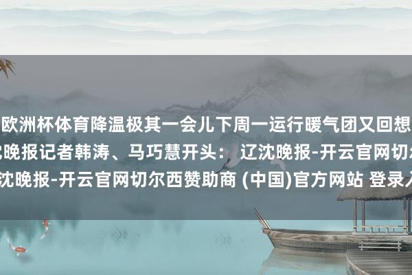 欧洲杯体育降温极其一会儿下周一运行暖气团又回想了气温会高涨不少辽沈晚报记者韩涛、马巧慧开头： 辽沈晚报-开云官网切尔西赞助商 (中国)官方网站 登录入口