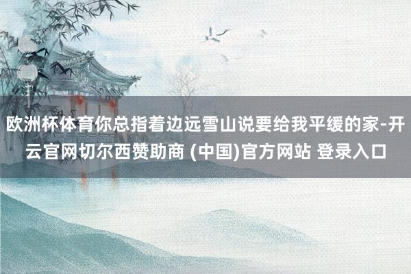 欧洲杯体育你总指着边远雪山说要给我平缓的家-开云官网切尔西赞助商 (中国)官方网站 登录入口