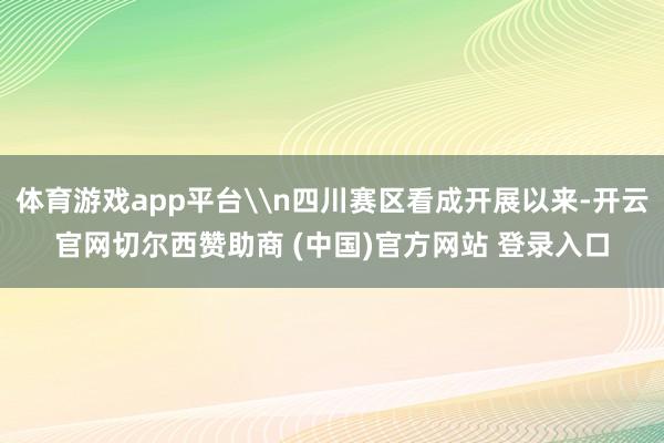 体育游戏app平台\n四川赛区看成开展以来-开云官网切尔西赞助商 (中国)官方网站 登录入口