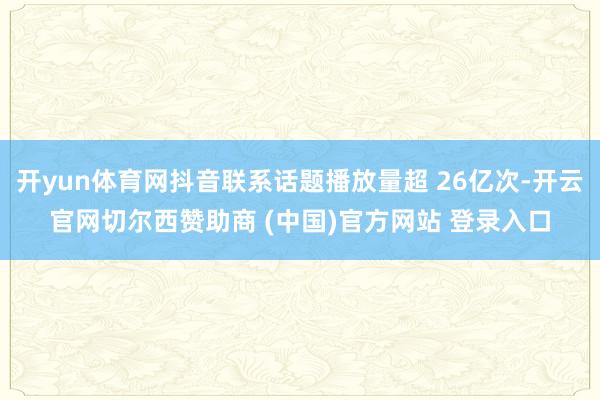 开yun体育网抖音联系话题播放量超 26亿次-开云官网切尔西赞助商 (中国)官方网站 登录入口