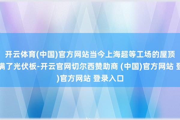 开云体育(中国)官方网站当今上海超等工场的屋顶还是铺满了光伏板-开云官网切尔西赞助商 (中国)官方网站 登录入口