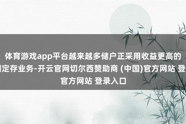 体育游戏app平台越来越多储户正采用收益更高的三年期定存业务-开云官网切尔西赞助商 (中国)官方网站 登录入口