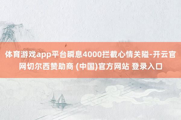 体育游戏app平台瞬息4000拦截心情关隘-开云官网切尔西赞助商 (中国)官方网站 登录入口