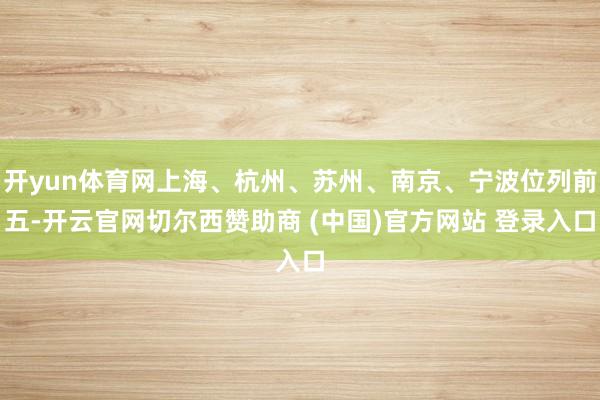 开yun体育网上海、杭州、苏州、南京、宁波位列前五-开云官网切尔西赞助商 (中国)官方网站 登录入口
